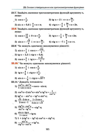23. Основні співвідношення між тригонометричними функціями
23.7.° Знайдіть значення тригонометричних функцій аргументу а,
якщо:
1 Зп
1) cosa = -; 3) tg а = 2 і п<а<—;
• СІ Ct
2) sin а = 0,6 і ~ < а < л; 4) ctg а = ~~ і ~ < а < 2л.
•і о Z
23.8.° Знайдіть значення тригонометричних функцій аргументу а,
якщо:
1) cosa = l | і 0 < а < | ; 3) t g a = - | і ^ < а < 2 л ;
V 3 3ft jT
2) sina =—— і ж а < — ; 4) ctg а = - 7 і — <а<л.
23.9.?
Чи можуть одночасно виконуватися рівності:
і • ~ і • VTs1) sm a = - і cos a, = —;
4 4
2) tg a - 2,5 і ctg a = 0,6;
3) cosa = ! і t g a =
7 5
23.10.° Чи можуть одночасно виконуватися рівності:
2 З
1) sin a = - - і cos a=—;
5 5
2) t g a = | і ctga = l | ;
3) sinct = -~ і ctg a = V37 ?
о
23.11.' Доведіть тотожність:
З ' з
cos a-sm a _ „ .
1) = cos a -sin a;
1 + sm a cos a
2) cos2
a + 2sin2
a+sinz
atg2
a = — ;
cos a
3) tg2
a - sin2
a = tg2
a sin2
a;
2 sin a 1 + 2 cos a
2 cos a -1 2 sin a + л/з'
, 2 2
5) —g
2
a
—cos
2
a
- -ctg6
et;
sin a-tg a
sin a + tg a ,
6) — — tg ct;
1 + cos a
7) 1 + (ctg2
a - tg2
a) cos2
a = ctg2
a;
8) = t g ' « .
ctg a-cos a
185
 