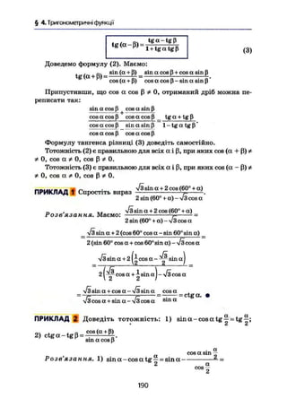 § 4. Тригонометричні функції
tg (q - В) = ^ z Mtg(0t p) 1 + t g a t g ß
(3)
Доведемо формулу (2). Маємо:
t ( + - s i n
( a +
ß) _ sin a cos ß + cos a sin ß
cos ( a + ß) cos a cos ß - sin a sin ß'
Припустивши, що cos a cos ß Ф 0, отриманий дріб можна пе-
реписати так:
sin a cos ß cos ot sin ß
cos a cos ß cos a cos ß _ tg a + tg ß
cos a cos ß sin a sin ß 1 - tg a tg ß'
cos a cos ß cos a cos ß
Формулу тангенса різниці (3) доведіть самостійно.
Тотожність (2) є правильною для всіх а і ß, при яких cos (a + ß) Ф
Ф 0, cos а Ф 0, cos ß Ф 0.
Тотожність (3) є правильною для всіх а і ß, при яких cos (a - ß) Ф
Ф 0, cos а Ф 0, cos ß Ф 0.
„ „ . V i sin a + 2 cos (60° + a )
ПРИКЛАД 1 Спростіть вираз --7= -.
2 sin (60° + a) - V3cos a
У І sin a + 2 cos (60° + a ) _
2 sin (60° + a ) - V i cos a
л/І sin a + 2 (cos 60° cos a — sin 60° sin a) _
2 (sin 60° cos a + cos 60° sin a) - V i cos a
Розв'язання. Маємо:
Visin a +21- c o s a - y sin aJ
2 cos к + 2s i n a
) - Vi cos a
Vi sin a + cos a -Visin a cos a
V i cos a + sina - V i cos a s i n a
= ctga. •
ПРИКЛАД 2 Доведіть тотожність: 1) s i n a - c o s a t g ^ = t g ^ ;
• 2 2
, , о cos(a + ß)
2) ctga-tgß = ——
sm a cos ß
. a
cos a sin —
Розв'язання. 1) sina-cosatg —= sina — =
2 a
cos-
190
 