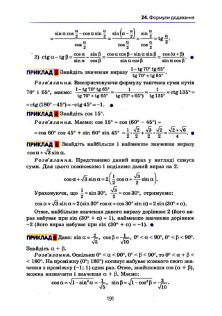 24. Формули додавання
2
= t g ö
a . a . I al . a
sm a cos ~ - cos a sm — sin la - — I sm
a a a " 2'
cos £ cos j cos —
° , , с cosa sin ß cos a cos ß-sin a sin ß cos(a + ß)
2) ctga-tgß = — £ = : г £ = •
sin a cos ß sin a cos p sin a cos ß
- « о - • 1 - tg 70° tg 65°
ПРИКЛАД В) Знайдіть значення виразу t g 7 0 o + t g 6 5 O •
Розв'язання. Використовуючи формулу тангенса суми кутів
70° і 65°, маемо: 1 = Ш Ж . І = — L _ = ctgl35° =
tg 70° + tg65° tg (70°+ 65°) tg 135° ё
- ctg (180°-45°) =-ctg 45° = -1. •
ПРИКЛАД 4 Знайдіть cos 15°.Розв'язання. Маємо: cos 15° = cos (60° - 45°) =
= cos 60° cos 45° + sin 60° sin 45° = = •
ПРИКЛАД (І Знайдіть найбільше і найменше значення виразу
cosa + Я am а.
Розв ЯЗСІННЯ* Представимо даний вираз у вигляді синуса
суми. Для цього помножимо і поділимо даний вираз на 2:
cos a+-v/3 sin a = 2 Q cos a + s i n a j.
l Ji
Ураховуючи, що - = sin30°, ---- = cos 30°, отримуємо:
z Л
cos a + л/з sin a = 2 (sin 30° cos a+cos 30° sin a) = 2 sin (30° + a).
Отже, найбільше значення даного виразу дорівнює 2 (його ви-
раз набуває при sin (30° + a) = 1), найменше значення дорівнює
-2 (його вираз набуває при sin (30° + a) = -1). •
ПРИКЛАДІДано: sina = -JL, cosß = -^=, 0° < a < 9 0 ° , 0°<ß <90°.
Знайдіть a + ß.
Розв'язання. Оскільки 0° < a < 90°, 0° < ß < 90°, то 0° < a + ß <
< 180°. На проміжку (0°; 180°) косинус набуває кожного свого зна-
чення з проміжку (-1; 1) один раз. Отже, знайшовши cos (a + ß),
можна визначити і значення a + ß. Маємо:
cos ot = Vi-sin2
a = - t , sinß -- Jl-cos2
ß - —p=.
Vö VlO
191
 