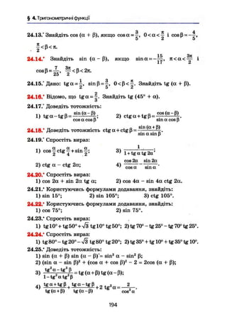 § 4. Тригонометричні функції
З я 4
24.13.° Знайдіть cos (а + ß), якщо cosа = -, 0 < а < — і cosß=-—,
О £і О
f < ß < -
15 Зіс
24.14.' Знайдіть sin (а - ß), якщо sina = - — , л < а < — і
Ii й
у < ß < 2lt.
24.15/Дано: t g a = |, smß = |, 0 < ß < £ . Знайдіть tg (a-J-ß).
A U A
224.16. Відомо, що t g a = ~. Знайдіть tg (45° + а).
о
24.17.° Доведіть тотожність:
, , „ sin (а-В) , . а cos(a-ß)1) t g a - t g ß = 1
— 2 ) ctg а + tg ß = — — —cos а cos ß sin а cos ß
e . . . . _ . . , . „ sin(а + ß)
24.18. Доведіть тотожність ctg а + ctg ß = — ;
sin а sin p
24.19.° Спростіть вираз:
1) cos — ctg — + sin —: 3) ; — - • -n—;
' 2 4 2 1 + tg a tg 2a
cos 2a sin 2a
2) ctg a - c t g 2a; 4) ^ T " " — f -
24.20.' Спростіть вираз:
1) cos 2a + sin 2a tg a; 2) cos 4a - sin 4a ctg 2a.
24.21.' Користуючись формулами додавання, знайдіть:
1) sin 15°; 2) sin 105°; 3) ctg 105°.
24.22.' Користуючись формулами додавання, знайдіть:
1) cos 75°; 2) sin 75°.
24.23.* Спростіть вираз:
1) tgl0° + tg50° + ^ t g l 0 ° t g 5 0 ° ; 2) tg 70° - tg 25° - tg 70° tg 25°.
24.24.' Спростіть вираз:
1) tg 80° - tg 20° - л/3 tg 80° tg 20°; 2) tg 35° + tg 10° + tg 35° tg 10°.
24.25.' Доведіть тотожність:
1) sin {a + ß) sin (a - ß)*= sin2
a - sin2
ß;
2) (sin a - sin ß)2
+ (cos a + cos ß)2
- 2 = 2cos (a + ß);
3) r * a
2~tS
L =tg(H+ß)tg(a-ß);
1 - tg2
a tg2
ß
4 ) tga + tgß tgq-tgß , 2
tg(a + ß) tg(a-ß) cos a
194
 