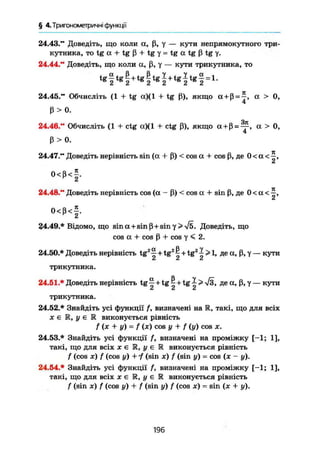 § 4. Тригонометричні функції
24.43." Доведіть, що коли а, ß, у — кути непрямокутного три-
кутника, то tg а + tg ß + tg у = tg а tg ß tg y.
24.44." Доведіть, що коли а, ß, у — кути трикутника, то
^ f t g f + t g f t g | + t g | t g | = l .
24.45." Обчисліть (1 + tg а)(1 + tg ß), якщо (X + ß = -|, а > 0,
ß > 0.
Чіг
24.46." Обчисліть (1 + ctg а)(1 + ctg ß), якщо a+ß = ^ , а > О,
ß > 0.
24.47." Доведіть нерівність sin (а + ß) < cos а + cos ß, де 0 < а <
0 < ß < § .
24.48." Доведіть нерівність cos (а - ß) < cos а + sin ß, де 0 < а <
Сі
0 < ß < f .
24.49.* Відомо, що sina + sinß + sin7> Vö. Доведіть, що
cos а + cos ß + cos у < 2.
24.50.* Доведіть нерівність tg2
^ + tg2
1 + tg2
^ > 1, де а, ß, у — кути
СІ СІ СІ
трикутника.
24.61.* Доведіть нерівність tg ^ + tg ^ + tg ^ > -Уз, де а, ß, у — кути
СІ Сі Сі
трикутника.
24.52.* Знайдіть усі функції f, визначені на R, такі, що для всіх
X є М, у е R виконується рівність
f ( x + y) = f (ж) cos у + f (у) COS X.
24.53.* Знайдіть усі функції f, визначені на проміжку [-1; 1],
такі, що для всіх х є К, у є R виконується рівність
f (cos де) f (cos у) + і (sin x) f (sin y) = cos (x - y).
24.54.* Знайдіть усі функції f, визначені на проміжку [-1; 1],
такі, що для всіх х є R, у є R виконується рівність
f (sin je) f (cos у) + f (sin y) f (cos ж) = sin (x + y).
196
 