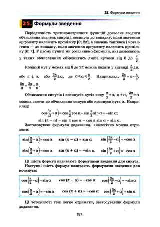 25. Формули введення
Формули зведення
Періодичність тригонометричних функцій дозволяє зводити
обчислення значень синуса і косинуса до випадку, коли значення
аргументу належить проміжку [0; 2я], а значень тангенса і котан-
генса — до випадку, коли значення аргументу належить проміж-
ку [0; я]. У цьому пункті ми розглянемо формули, які дозволяють
у таких обчисленнях обмежитись лише кутами від 0 до —,
2
Кожний кут у межах від 0 до 2я можна подати у вигляді ~ ± а,
або я ± а, або ~-±а~, де 0 < а < ^ . Наприклад, ~ =
ь О О
5тс _ Зл ТЕ
З ~ 2 6' 77 ЗТС
Обчислення синусів і косинусів кутів виду —±а, я ± а , -~±а
Сі a
можна звести до обчислення синуса або косинуса кута а. Напри-
клад:
cos
2 I 2 2
sin (я - a) = sin я cos a - cos я sin a = sin a.
Застосовуючи формули додавання, аналогічно можна отри-
мати:
sin
( І - !
( ї " ,
= cos a sin (я - a) = sin a sin (
1
= cos a sin (я + a) = -sin a sin (
f - )
¥ 4
= -cosa
= -cosa
Ці шість формул називають формулами зведення для синуса.
Наступні шість формул називають формулами зведення для
косинуса:
cosj
COS
1~а
)
( И
= sina cos (я — a) = —cos a cos
= -sin a cos (я + a) = —cos a cos
= -sina
tj = sin a
Ці тотожності теж легко отримати, застосувавши формули
додавання.
197
 