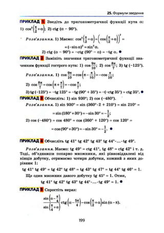 25. Формули введення
ПРИКЛАД 1, Зведіть до тригонометричної функції кута а:
1) cos2
+ а); 2) ctg (а - 90°).
J W « . . » . , Mae„o: c o ^ f + a ) - ( c o s ( f + « ) J -
= (-sin а)2
= sin2
а.
2) ctg (а - 90°) = -ctg (90° - а) = -tg а. •
ПРИКЛАД Si Замініть значення тригонометричної функції зна-
ченням функції гострого кута: 1) cos — ; 2) cos 3) tg (-125°).
Розв'язання, 1) cos — = cos|7t ——1 = —cos—:
10  Ю/ 10
о І , л2) COS —^j- — cos —J = —cos —j
3) tg (-125°) = -tg 125° = -tg (90° + 35°) = -(-ctg 35°) = ctg 35°. •
ПРИКЛАД І Обчисліть: 1) sin 930°; 2) cos (-480°).
Розв'язання. 1) sin 930° = sin (360°-2 + 210°) = sin 210° =
= sin (180°+30°)=-sin 30°=-І;
a
2) cos (-480°) = cos 480° = cos (360° + 120°) = cos 120° =
= cos(90°+30°) = -sin 30° - -^. •
ПРИКЛАД 4 Обчисліть tg 41° tg 42° tg 43° tg 44°-...-tg 49°.
Розв'язання. Маємо: tg 49° = ctg 41°, tg 48° = ctg 42° і т. д.
Тоді, об'єднавши попарно множники, які рівновіддалені від
кінців добутку, отримаємо чотири добутки, кожний з яких до-
рівнює 1:
tg 41° tg 49° = tg 42° tg 48° = tg 43° tg 47° = tg 44° tg 46° = 1.
Ще один множник даного добутку tg 45° - 1. Отже,
tg 41° tg 42° tg 43° tg 44°-... tg 49° = 1. •
ПРИКЛАД ff Спростіть вираз:
• і А
smla- —І і .  і 
— — c t g ^а - - cos 11+a I sin (а - л).
s i n k e t ) 1 4
199
 