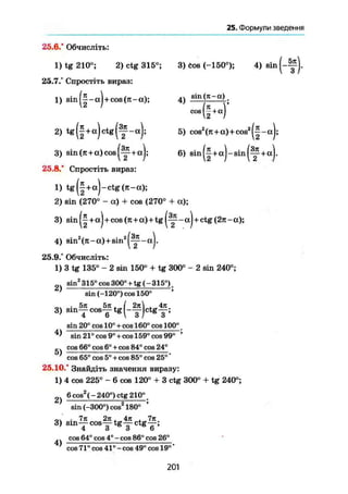 25. Формули введення
25.6/ Обчисліть:
1) tg 210°; 2) ctg 315°;
25.7.° Спростіть вираз:
1) sin|~ccJ + cos(n-a);
2) tg(§ + a ) c t g ( f -а);
3) sin(jt + cc)cos|^p + aJ;
25.8." Спростіть вираз:
1) tg||+aJ-ctg(jt-a);
2) sin (270° - а) + cos {270° + а);
3) sin +aj + cos (Jt+a) + tg - aj + ctg (2л - а);
4) sin2
(л - а ) + s i n 2
а ) .
25.9.° Обчисліть:
1) 3 tg 135° - 2 sin 150° + tg 300° - 2 sin 240°;
2 sin2
315° cos 300° + tg ( -315°).
' sin (-120°) cos 150° '
3, s i n f c c f t e ( - f ) c t E f ;
sin 20° cos 10° + cos 160° cos 100° _
sin 21° cos 9° + cos 159° cos 99° '
cos 66° cos 6° + COS 84° cos 24°
cos 65° cos 5° + cos 85° cos 25°'
25.10.° Знайдіть значення виразу:
1) 4 cos 225° - 6 cos 120° + 3 ctg 300° + tg 240°;
6cos2
(-240°) ctg 210°.
sin (-300°) cos2
180° '
оч .7л 2л . 4л , 7л
3) sin—cos у t g — c t g y ;
... cos64°cos4°-cos86°cos 26°
4) .
cos 71° cos 41° - cos 49° cos 19°
3) Cos (-150°); 4) sin
Q sin(7t-a)i
cos(| + a)
, „ 25) cos2
(n + a)+cos2
|-|-aJ;
6) sin(|+a)-sin(y+a).
201
 