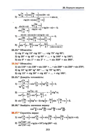 25. Формули зведення
12 _ a
)
1 cos j 1 cos (2n - u)
ctg (я + a) sin j I
5) — ^ '- ^ — / г = sin а;
„. sin(ji + a) , . . . л
6) jz т—T~7 7+tg(n-a) = -l;/ о
- х
ctg(Jt-a)
-If"")
i n (л - а )
( f - a ) c t g p |+ a)C oS (|+ a)
^ sin (rc-a)cos(jt + a ) t g ( 7 i - c t ) _ ^
8) J s i n " 2
( a - ^ U c o s 2
( « + ? ) = ' f.
V  2!  21 I sin a cos а [
25.13." Обчисліть:
1) ctg 5° ctg 15° ctg 25° •... - ctg 75° ctg 85°;
2) tg 20° + tg 40° + tg 60° + ... + tg 160° + tg 180°;
3) sin 0° 4- sin 1° + sin 2° + ... + sin 359° + sin 360°.
35.14." Обчисліть:
1) sin 110° + sin 130° + sin 150° +... + sin 230° + sin 250° + sin 270°;
2) tg 10° tg 20° tg° 30° •... - tg 70° tg 80°;
3) ctg 15° + ctg 30° + ctg 45° + ... + ctg 165°.
25.15." Доведіть тотожність:
- I f - )
cos
1)
6 " a
J
2) ™sa-n) „ J W a ;
tg2
cos41
3 ) s i „ * ( f - a ) ( t e !
a - l ) c t e ( a - f ) a t a - ( f + « ) = 2 .
25.16." Знайдіть значення виразу
cos2
§ + cos2
Щ + cos2
Sffi + cos2
|§.
25.17." Спростіть вираз:
1) cos2
(J+«) + cos2
(J - a) + sin - a) cos ( y + a ) tg (я + a);
2) C0S
!!-°° — + tg (a +10°) ctg (80°-a).
203
sin2
(70° + a)
 