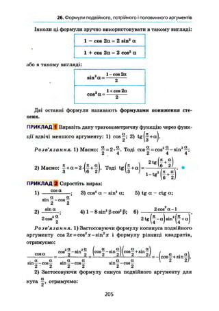 26. Формули подвійного, потрійного і половинного аргументів
Інколи ці формули зручно використовувати в такому вигляді:
1 - cos 2а - 2 sin2
а
1 + cos 2а = 2 cos2
а
або в такому вигляді:
s i n a ~
1 - cos 2a
~2
, 1 + cos 2a
cos a = 2
Дві останні формули називають формулами пониження сте-
пеня.
ПРИКЛАД 1 Виразіть дану тригонометричну функцію через функ-
ції вдвічі меншого аргументу: 1) cos—; 2) tg|~+aj.
Розв'язання. І) Маемо: — = 2-—. Тоді cos — = cos2
— -sin2
—;
2 4 2 4 4
2) Маємо: f +
« =2
' ( f +
f)- Тоді t g ( | + a) =
2 tg (* + «)6 21
-"'(M)
ПРИКЛАД 2 Спростіть вираз:
cosa
1)
2)
a a
sin - - cos —
2 2
sina
2 cos2 a
3) cos4
a - sin4
a; 5) tg a - ctg a;
4) 1 - 8 sin2
ß cos2
ß; 6)
2 cos a -1
Роз
Є язан ня, 1) Застосовуючи формулу косинуса подвійного
аргументу cos 2х = cos2
x-sin2
jc і формулу різниці квадратів,
отримуємо:
cosa
га
cos -
. га
~S m
2 ...
(cosf -sinf )(cos|+sin|)
. a a
sin—-cos—
2 2
. a
sin-
2
a
-cos-r
2
. a
S m
2
a
"t O S
2
~И—§)•
2) Застосовуючи формулу синуса подвійного аргументу для
кута отримуємо:
Ct
205
 