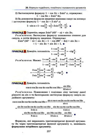 26. Формули подвійного, потрійного і половинного аргументів
2) Застосовуючи формулу 1 - cos 2х = 2 sin2
х, отримуємо:
1 - cos 6а = 2 sin2
За.
3) За допомогою формули зведення замінимо синус на косинус
і застосуємо формулу 1 - cos 2х = 2 sin* ж:
l - s i n a = l-cos(|-a) = 2sin2
(|-|). •
ПРИКЛАДА Спростіть вираз 2sin2
(45° - a) + sin 2a.
Розв'язання. Застосуємо формулу пониження степеня для
синуса, а потім формулу зведення. Отримуємо:
2 sin2
(45° - a) + sin 2a = 1 - cos (90° - 2a) + sin 2a =
- 1 - sin 2a + sin 2a = 1. •
. і a . a1 +cos—-sin—
ПРИКЛАД 6 Доведіть тотожність —--ctg—.
. a . a 4
1-cos—sin -
2 2
, , a . a „ га „ . a a
Розв'язання. Маємо: 1+ c t ) 6
2 " S l n
2" _ 2 CQS
4 ~ 2 s i n
4 c
° s
4 _
, a . a „ . 2 a „ . a a
1-cos --sin— 2sin -~-2sm , cos-
0 a I a . a
2 cos- I cos — sm —
. 4  4 4/
„ . a I . a a
2 sin— sin —cos —I
4  4 4/
= -ctgZ
4
ПРИКЛАД J Доведіть тотожність
_ . „ , „ sin 32a
cosacos2a cos 4a cos 8a cos 16a = .
32 sin a
Розв'язання. Помножимо і поділимо ліву частину даної
рівності на sin а та багаторазово застосуємо формулу синуса по-
двійного аргументу:
л . о „„ sin a cos a cos 2a cos 4a cos 8a cos 16а
cos a cos 2a cos 4a cos 8a cos 16a =
sma
sin 2a cos 2a cos 4a cos 8a cos 16a sin 4a cos 4a cos 8a cos 16a
2 sin a 4 sin a
sin 8a cos 8a cos 16a sin 16a cos 16a sin 32a
8 sin a 16 sin a 32 sin a
Формули, які виражають тригонометричні функції аргумен-
ту За через тригонометричні функції аргументу а, називають
формулами потрійного аргументу.
207
 