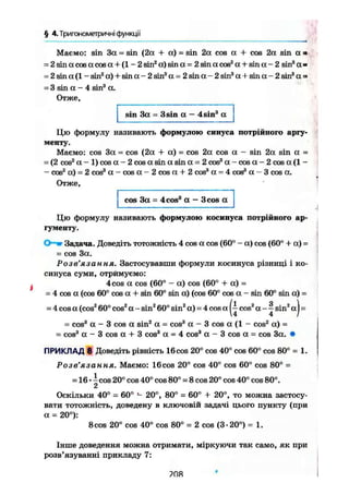 § 4.Тригонометричні функції
Маємо: sin За = sin (2а + а) = sin 2а cos а + cos 2а sin а •
= 2sinacosacosa + (l - 2 sin2
a) sin а = 2 sin a cos2
а + sin а - 2 sin3
а »
= 2 sin a ( l - sin2
a) + sin a - 2 sin3
a = 2 sin a - 2 sin3
a + sin a - 2 sin'4
a =
= 3 sin a - 4 sin3
a.
Отже,
sin 3a = 3sin a - 4sin3
a
Цю формулу називають формулою синуса потрійного аргу-
менту.
Маємо: cos За = cos (2а + а) = cos 2а cos а - sin 2а sin а =
= (2 cos2
а - 1) cos а - 2 cos a sin a sin а = 2 cos3
а - cos а - 2 cos а (1 -
• cos2
а) = 2 cos3
a - c o s a ~ 2 c o s « + 2 cos3
а = 4 cos3
а - 3 cos а.
Отже,
cos За = 4cos3
а — 3cos а
Цю формулу називають формулою косинуса потрійного ар-
гументу.
Задача. Доведіть тотожність 4 cos a cos (60° - a) cos (60° + a) =
= cos 3a.
Розв'язання. Застосувавши формули косинуса різниці і ко-
синуса суми, отрймуємо:
4 cos a cos (60° - a) cos (60° + a) =
= 4 cos a (cos 60° cos a + sin 60° sin a) (cos 60° cos a - sin 60° sin a) =
= 4 cos a (cos2
60° cos2
a - sin2
60° sin2
a) = 4 cos a cos2
a - ~ sin2
a j =
= cos3
a - 3 cos a sin2
a = cos3
a - 3 cos a (1 - cos2
a) =
= cos3
a - 3 cos a + 3 cos3
a = 4 cos3
a - 3 cos a = cos 3a. •
ПРИКЛАД 8 Доведіть рівність 16cos 20° cos 40° cos 60° cos 80° = 1.
Розв'язання. Маємо: 16cos 20° cos 40° cos 60° cos 80° =
= 16 • і cos 20° cos 40° cos 80° = 8 cos 20° cos 40° cos 80°.
2
Оскільки 40° = 60° - 20°, 80° = 60° + 20°, то можна застосу-
вати тотожність, доведену в ключовій задачі цього пункту (при
а = 20°):
8 cos 20° cos 40° cos 80° = 2 cos (3-20°) = 1.
Інше доведення можна отримати, міркуючи так само, як при
розв'язуванні прикладу 7:
08
 