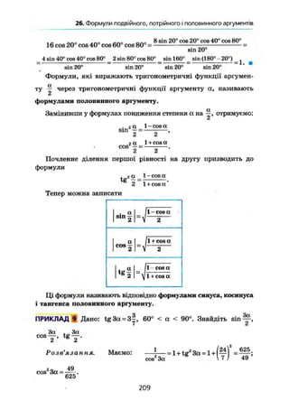 26. Формули подвійного, потрійного і половинного аргументів
1С ОПО л по ЙПо Q n o 8 sin 20° cos 20° cos 40° cos 80°
16 cos 20° cos 40 cos 60 cos 80° =
sin 20°
4 sin 40° cos 40° cos 80° 2 sin 80° cos 80° sin 160° sin (180°-20°)
= 1.
sin 20° sin 20" sin 20° sin 20°
Формули, які виражають тригонометричні функції аргумен-
а
ту — через тригонометричні функції аргументу а, називають
2
формулами половинного аргументу.
Замінивши у формулах пониження степеня а на отримуємо:
СІ
. 2 a. 1-cosa
sin -- = ,
2 2
га 1 + cos а
cos — = .
2 2
Почленне ділення першої рівності на другу призводить до
формули
2 1 + cos а
Тепер можна записати
, a
sin з
11 - cos a
"V 2 "
a
cos 2
/l+ cos a
"V 2
. „ a
2
11 cosa. „ a
2 ~1 + cos a
Ці формули називають відповідно формулами синуса, косинуса
і тангенса половинного аргументу.
ПРИКЛАД 9 Дано: tg3a = 3§, 60° < a < 90°. Знайдіть s i n ^ ,
І СІ
3a , 3a
c o s T , t g T .
Розв'язання. Маємо: — - — = l+tc2
3a = 1+1— =
cos 3a I 7 ) 49'
-„ -«n
cos 3a--
625
209
 