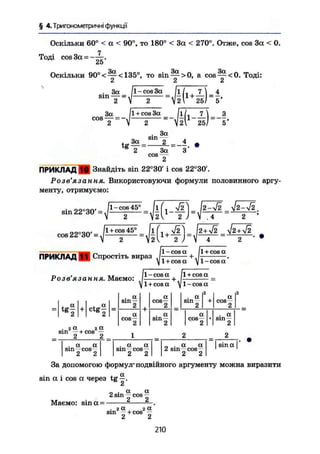 § 4. Тригонометричні функції
Оскільки 60° < а < 90°, то 180° < За < 270°. Отже, cos За < 0.
Тоді cos За = - — .
Z5
Оскільки 90°<~~<135°, то sin — > 0 , a c o s ^ c O . Тоді:
2 2 2
2
За ІІ + cos За [iL 7 І З
c o s
T Ч — Г - ' М ^ й Г - б -
. За
„ sin —
tg — =е
2 За
сов —
4
З'
ПРИКЛАД ffl Знайдіть sin 22°30' і cos 22°30'.
Розв'язання. Використовуючи формули половинного аргу-
менту, отримуємо:
sin 22
cos 22°30f =
- cos 45°
1 + cos 45'
i f i V2I _ /2 — >/2 V2-V2
2І1
2 T
4 ~ 2 '
ПРИКЛАД I f Спростіть вираз Г 003 а
+ . Г + С
°8
" .
l + cosa yl-cosa
1 - cos a Jl + cos a _
jl+cosa у 1-cos a
Розв'язання. Маємо:
t g
I T t g
f
. 2 a 2 a
sin —+ cos —
2 2 _
a,
sin
2
a
СОН—
2
a
cos—
2
. a
sin-
sin
a
cos—
• 2
a
cos —
2
. a a
sin —cos—
2 2
. a a
sm „ cos --
2 2
„ . a a
2 sin — cos—
2 2
. a
sin —
2
j sin a I
За допомогою формул-
подвійного аргументу можна виразити
sin а і cos а через t g ^ .
„ . a a
2 sin — cos —
Маємо: sina = -
. г а , га
sm -r + cos
2 2
210
 
