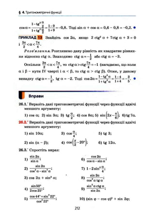 § 4. Тригонометричні функції
1-tg
2 а
cosa- - і = -0,8. Тоді sin а + cos а = 0,6 - 0,8 = -0,2.
l + tg2
£ 1 + 9
ПРИКЛАД 13 Знайдіть cos 2а, якщо 2 ctg2
a + 7 c t g a + 3 = 0
і f « X < f .
Розв'язання. Розглянемо дану рівність як квадратне рівнян-
ня відносно ctg а. Знаходимо ctg = або ctg а = -3.
37t Ттг 7п
Оскільки —- < а < -—, то ctg а > ctg— =-1 (нагадаємо, що коли
2 4 4
а і ß - кути IV чверті і а < ß, то ctg а > ctg ß). Отже, у даному
випадку ctg а = --!-, tg а =-2. Тоді cos 2а = 1 t g
„ a
=7—7 = — •
2 1 + tg а 1+4 5
І Вправи
26.1.' Виразіть дані тригонометричні функції через функції вдвічі
меншого аргументу:
1) cos а; 2) sin За; 3) t g | ; 4) cos 8а; 5) sin(2x-|); 6)tg7a.
26.2.* Виразіть дані тригонометричні функції через функції вдвічі
меншого аргументу:
ОХ «
3) cos—;
4
1) sin 10а;
2) sin ( а - ß ) ; 4) cos (|-20°);
26.3.° Спростіть вираз:
1)
2)
5) tg 3;
6) tg 12a.
sin 2af
sin a *
sin 2a
г і г '
cos a-sin a
6)
cos 2a
cos a - sin a
2 a.
7) і-гвіп"
4'
3) cos 2a + sin2
a;
sin50°
8)
4)
5)
2cos 25°'
cos 44° +sin2
22°
sin 2a
cos2
a tg a '
sin2
a ctg a
cos 22°
9
) sin 2a '
10) (sin ф - cos ф)2
+ sin 2(p;
212
 
