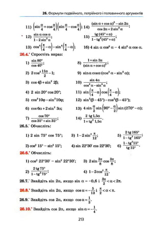 26. Формули подвійного, потрійного і половинного аргументів
U ) (s inj+cos^)(sm|-cosj); 14)
(sin а + cos а) -sin 2а
cos 2а+ 2 sin2
а
12)
sin а cos а<
1-2 sin2
а '
1 5 ї TG ( 4 5 ° -І- а) .
' 1-tg2
(45° +а)'
13) c o s 4
^ - a J - s i n 4
^ - a J ; 16) 4 sin a cos3
а - 4 sin3
a cos а.
26.4.' Спростіть вираз:
1 + sin 2a
1)
sin 80°.
cos 40°'
2) 2cos2
—-1;
3) cos 4ß+sin2
2ß;
4) 2 sin 20° cos 20°;
5) cos2
lCkp-sinz
lCkj>;
6) cos 6a+ 2 sin2
3a;
cos 70°
cos 35° + sin 35°'
26.5.° Обчисліть:
1) 2 sin 75° cos 75°;
2) cos2
15° - sin2
15°;
26.6." Обчисліть:
8 ) , .
(sin a + cos a)
9) sina cosa (cos2
a - sin2
a);
sin 4a
10) 4 . 4 'cos a-sin a
11) sin(j-a)cos(|-a);
12) sin2
(ß - 45°) - cos2
(ß - 45°);
13) 4 sin I sin ^90°-1) sin (270°-a);
1 4 )
2 tg 1,5a
1 + tg2
1,5a'
3) l ~ 2 s i n 2
^ ; 5)
4) sin 22°30 cos 22°30'; 6)
2 tg 165°
1-tg2
165°'
l-tg2
15°
tg 15° '
1) cos2
22°30' - sin2
22°30'; 3) 2 sin ^ cos
Ö О
2)
2 tg 75°
1-tg2
75°'
4) l-2cos
2
JL
12'
. Зті
26.7.° Знайдіть sin 2a, якщо sin a = -0,6 і — <а<2л.
z
26.8.' Знайдіть sin 2a, якщо cos a = -тг і ^ < a < n .
ІО Ci
26.9." Знайдіть cos 2a, якщо cos a =
3
26.10.° Знайдіть cos 2a, якщо sina = - i .
4
213
 