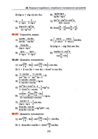 26. Формули подвійного, потрійного і половинного аргументів
3) (tg а + ctg а) sin 2а;
1 1
tg2atgq
tg 2а - tg а '
4)
1 - tg а 1 + tg а '
7)
. 4 4 2
sin а-cos а + соз а .
2(l-cosa)
5) 4tg a(l-tg а)
(l + tg2
a)2
'
26.25. Спростіть вираз:
. cos 6a sin 6a
1) ————h
8, 2 ^ ( 1 - 1 ) ^ ( ^ 1 ) .
2)
sin 2a cos 2a'
2 cos 2a
ctg a - tg a '
4)
cos a cos a
sin 2a;
1 + sina 1-sina,/
5) (ctg a - ctg 2a) sin 2a;
3) t g " j tga 6)
cos2a + l-cos a
cos
1 + tga 1-tga'
26.26.' Доведіть тотожність:
1) cos2
- 2a) - cos2
+2a)-sin 4a;
2) 1 + 2 cos 2a + cos 4a = 4cos2
a cos 2a;
1-cos 4a 1 +cos 4a _
ö
> —Г5 + —
cos 2a-1 sin 2a-1
.ч 1 + sin 2a - cos 2a ,
4) r— — = tg a;
1 + sin 2a + cos 2a
„ sin2
2a+4 sin2
a-4 і . 4
5) -2 = — ctg a;
1-8 sin a-cos 4a <ь
( § 4
6)
(1 + cos 2a) (1 + cos 4a)
cos 4a +1 1 .
7) = - sm 4a;
ctg a - tg a 2
2cos2a-sin4a 2
2cos2a + sin 4a
26.27/ Доведіть тотожність:
1) s i n 2
( ^ - 4 a ) - s i n 2
( ^ + 4 a ) = - sin8a;
2) 1 - 2cos 3a+cos 6a = -4 sin2
^ cos 3a;
215
 