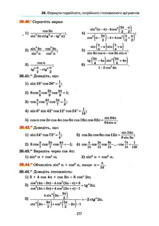 26. Формули подвійного, потрійного і половинного аргументів
26.40.* Спростіть вираз:
cos 2а
. 1) -
2)
sin2
2а (ctg2
а - tg2
а)'
sin2
За cos2
За.
„2
3)
sin а cos а
cos а
4)
5)
6)
sin2
(a-я)i-4cos3
1
(Зя a]
і 2 г)1
cos2
1'
sin
( H
-4 + 4cos2
I sin (-J + a)
( и )
sin За cos а - cos За sin а '
t g ( f - 4 a ) 3 i n 2
( f - + 4a)
l-2cos2
4a
26.41." Доведіть, що:
1) sin 18° cos 36° = і ;
4
2) 8cos—cos—cos— = 1;
' 9 9 9
«і я 47t 5я 1
3) cosycos—cosy =
4) sin 6° sin 42° cos 12° cos 24° =
5) cos а cos 2a cos 4a cos 8a cos 16a cos 32a -
sin 64a
64 sin а'
26.42." Доведіть, що:
1) sin 54° cos 72°--;
4
3) cos 3a cos 6a cos 12a =
sin 24a _
8 sin 3a'
о я 2л 4я і п 2я Зя
2) 8 cos—cos—cos— = -1; 4) cos—cos — cos—
7 7 7 15 15 15
26.43." Виразіть через cos 4a:
1) sin4
a + cos4
a; 2) sin8
a + cos8
a.
26.44." Обчисліть sin® a + cos® a, якщо a = —-.
24
26.45.** Доведіть тотожність:
1) З -I- 4 cos 4a + cos 8a = 8 cos4
2a;
nv cos2
(4a~3jt)-4cos2
(2a-я) + 3 , 4 „
7л 1
•cos — = —-.
15 128
cos2
(4a + 3n) + 4 cos2
(2a + л) -1
3)
4 sin4
1[2a
?)1
sin4
j|2a-~J + cos4
|
( I • — 2aJ1 - 1
= -2 ctg2
2a.
217
 