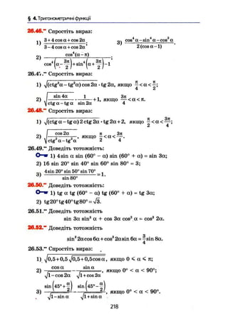 § 4. Тригонометричні функції
26.46." Спростіть вираз:
3 + 4cosa + cos2a сов4
a-sin4
a-cos2
aU T T W O W T U J B Ö U Л^
1) „—. — 3 )
2)
3-4 cos a + cos 2a' 2(cosa-l)
cos4
(a — я)
І І
cos
і/ Зи . Л 3jt '
І ~ Т / m
Г + Т Г 1
26.4%." Спростіть вираз:
1) ^/(ctg2
a-tg2
a)cos2a • tg2a, якщо ~ < a < ^ ;
„. / s i n 4a і , 3it
2) J + 1, якщо — <a<7r.
]j ctg a - tg a sin 2a 4
26.48." Спростіть вираз:
1) y/(ctg a - tg a) 2 ctg 2a • tg 2a + 2, якщо
I cos 2a n Зя2
) J — І якщо -<a<-—.
у ctg ot — tg a 2 4
26.49." Доведіть тотожність:О - » і ) 4s in a sin (60° - a) sin (60° + a) = sin 3a;
2) 16 sin 20° sin 40° sin 60° sin 80° = 3;
4 sin 20" sin 50° sin 70° _ 1
6 )
sin 80°
26.90." Доведіть тотожність:
O-m і ) tg a tg (60° - a) tg (60° + a) = tg 3a;
2) tg20° tg40°tg80° = л/3.
26.51." Доведіть тотожність
sin 3a sin3
a + cos 3a cos3
a - cos3
2a.
26.52."* Доведіть тотожність
sin3
2a cos
26.53." Спростіть вираз:
З
sin3
2a cos 6a + cos3
2a sin 6a = - sin 8a.
1) yjo, 5 + 0,5 $0,5+0,5cos a , якщо 0 < a < л;
... cos a sin a n o „ ^ n n o
2) r = - . = , якщо 0° < a < 90°;
$ I-cos 2a y]l + cos 2a
sin (45° + ^] sin (45°-^ I
3) / 2 1
,v 2 /
, якщо 0° < a < 90°
$ 1-sina ^ l + sina
218
 