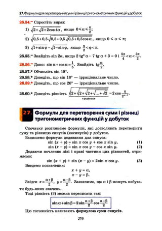 27. Формулидля перетворення суми і рівниці тригонометричних функцій удобуток
26.54." Спростіть вираз:
1) ^2 + J2-+2cos4а, якщо 0 < а < | ;
2) ^0,5 + 0,5y/0,5 + 0,5j0,5+0,5cosa , якщо 0 < а < ті;
3) J l + s i n s i n ф , якщо ^ < ф < Л .
СІ
26.55." Знайдіть sin 2а, якщо 2 t g 2
a - 7 t g a + 3 = 0 i Y < a <
4 f '
1 а26.56." Дано: sina + cosa = -. Знайдіть tg—.Э СІ
26.57.* Обчисліть sin 18°.
26.58.* Доведіть, що sin 10° — ірраціональне число.
26.59.* Доведіть, що cos 20° — ірраціональне число.
26.60 * Доведіть рівність І2 +V2 + V2 + V... +^2 =2cos-£7 .
iL
п радикалів
ИФормули для перетворення суми і різниці
тригонометричних функцій у добуток
Спочатку розглянемо формули, які дозволяють перетворити
суму та різницю синусів (косинусів) у добуток.
Запишемо формули додавання для синуса:
sin (х + у) - sin X cos у + cos X sin у, (1)
sin (х - у) = sin X cos у - COS X sin у. (2)
Додаючи почленно ліві і праві частини цих рівностей, отри-
маємо:
sin (jc + у) + sin (х - у) = 2sin X cos у. (3)
Введемо позначення:
X + у = а,
ж - У = р.
Звідси X = у = •-—Зазначимо, що а і ß можуть набува-
Сі Сі
ти будь-яких значень.
Тоді рівність (3) можна переписати так:
, . ß „ . a + ß a-ß
sin a+sin ß = 2 sin д cos — ~
Цю тотожність називають формулою суми синусів.
219
 