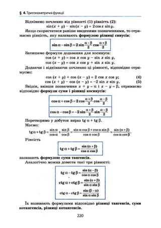 § 4. Тригонометричні функції
Віднімемо почленно від рівності (1) рівність (2):
sin(je + у) - sin(je - у) = 2cosx siny.
Якщо скористатися раніше введеними позначеннями, то отри-
маємо рівність, яку називають формулою різниці синусів:
- п о - a-ß a+ß
sm a - sin ß = 2 sin cosA £t
Запишемо формули додавання для косинуса:
cos (х + у) = COS X cos у - sin X sin у ,
cos ( х - у ) = COS X cos у + sin X sin у.
Додаючи І віднімаючи почленно ці рівності, відповідно отри-
муємо:
cos (ж + у) + cos (х - у) = 2 cos X cos у; (4)
cos (JC + у) - cos (Л; - у) = -2 sin х sin у. (5)
Звідси, ввівши позначення і + ji = a і ї - J/ = ß» отримаємо
відповідно формули суми і різниці косинусів:
„ „ a + ß a - ß
cos a+cos ß = 2 cos g cos—~
„ „ . a + ß . a - ß
cos a - cos ß = -2 sm sin -— -
Перетворимо у добуток вираз tg a + tg ß.
Маємо:
„ sin a sin ß sin a cos ß + cos a sin ß sin (a + ß)
tga+tg ß = + - v
- K
cos a cos ß cos a cos ß cos a cos ß
Рівність
tg a + tg ß =
sin ( a + ß)
cos a cos ß
називають формулою суми тангенсів.
Аналогічно можна довести такі три рівності:
t g a - t g ß =
sin ( a - ß)
cos a cos ß
ctga+ctgß = ^ ^
° r
sin a sin ß
sin ( ß - a )
ctg a - ctg ß =
sin a sin ß
їх називають формулами відповідно різниці тангенсів, суми
котангенсів, різниці котангенсів.
220
 
