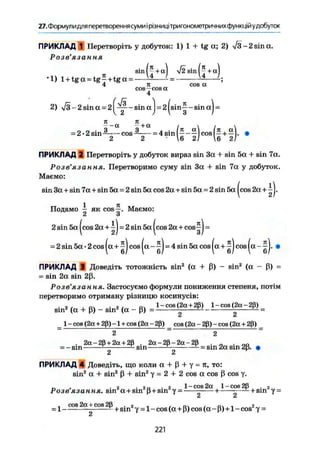 27. Формулидля перетворення суми і рівницітригонометричних функцій удобуток
ПРИКЛАД 1 Перетворіть у добуток: 1) 1 + tg а; 2) ІЗ - 2 sin а.
Розв'язання
sin Ij + а| $2 sin + aj
cos a
cos—cos a
4
*1) l + t g a = tg-+tga = -
4
і
2) л/з-2 sin a = 2 sin a j = 2 |sin-|-sm aj -
я _ я
= 2-2 sin——— cos = 4 sin - cos (— + —].
2 2 - 6 2/ 6 212 2 • 6 2j
ПРИКЛАД 2 Перетворіть у добуток вираз sin 3a + sin 5a + sin 7a.
Розв'язання. Перетворимо суму sin 3a + sin 7a у добуток.
Маємо:
sin 3a + sin 7a + sin 5a = 2 sin 5a cos 2a + sin 5a = 2 sin 5a|cos2a + ^j.
1 я
Подамо - як cos—. Маємо:
2 З
2 sin 5a cos 2a + -1 = 2 sin 5a [ cos 2a + cos--1 = 2 sin 5a cos 2a + cos-1 =
2) I ЗI
= 2 sin 5a • 2 cos |a+^J cos |a- ^J = 4 sin 5a cos |a+^J cos |a- ~J. •
ПРИКЛАД Э Доведіть тотожність sin2
(a + ß) ~ sin2
(a - ß) =
= sin 2a sin 2ß.
Розв'язання. Застосуємо формули пониження степеня, потім
перетворимо отриману різницю косинусів:
. 2 / , Q1l . 2, Q. 1-cos(2a + 2ß) l-cos(2a-2ß)
sin2
(a + ß) - sm2
(a - ß) = ^ — =
_ 1 - cos (2« + 2ß) -1 + cos (2a - 2ß) cos (2a - 2ß) - cos (2a + 2ß) _
2 2
. 2a-28 + 2a + 2ß . 2a-2ß-2a-2ß . _ . 0 0
= — sm — sin - = sin 2a sin 2ß. •
2 2
ПРИКЛАД 4 Доведіть, що коли a + ß + у = я, то:
sin2
a + sin2
ß + sin2
у = 2 + 2 cos a cos ß cos y.
„ , , 2 • 2n • 2 1-cos 2a 1-cos 28 . 2
Розеязання. sin a + sin ß + sm y = + — — ^ s i n y =
О Л
, cos2a + cos2ß . я , , щ / n і г
-1 1 + у - 1 _c o s (a + ß)c o s ( a _ ß)+1 - cos у =
221
 