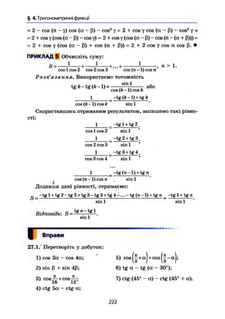 § 4.Тригонометричні функції
-2 - cos (Я - У) COS (a - ß) - cos2
У = 2 + cos У cos (a - ß) - cos2
У -
= 2 + cos у (cos (a - ß) - cos у) = 2 + cos у (cos (a - ß) - cos (я - (a + ß)>) =
= 2 + cos у (cos (a - ß) + cos (a + ß)) = 2 + 2 cos у cos a cos ß. •
ПРИКЛАД 5 Обчисліть суму:
S = -1
- --+ -і—-+...+ і - , п > 1.
cos 1 cos 2 cos 2 cos 3 cos (n -1) cos n
Розв'язання. Використаємо тотожність
tgft-tg(fc-l) = або
cos (А -1) cos k
1 _-tg(A-l) + tgÄ
cos (k -1) cos k sin 1
Скориставшись отриманим результатом, запишемо такі рівно-
сті:
1 _ -tg 1 + tg 2 _
cos 1 cos 2 sin 1 '
1 _ -tg 2 + tg 3 _
cos 2 cos 3 sin 1 '
1 ^-tg3 + tg4.
cos 3 cos 4 sin 1 *
1 -tg (ra-l) + tg n
cos (n -1) cos n sin 1J
.
Додавши дані рівності, отримаємо:
р _ -tg 1 + tg 2 - tg 2 + tg 3 - tg 3 + tg 4 -... - tg (w -1) + tg n _ -tg 1 + tg n
Відповідь: S =
sin 1 sin 1
tg n - tg 1
sin 1
I Вправи
27.1. Перетворіть у добуток:
1) cos 2a - cos 4a; 5) cos|-+aJ+cos|^-aJ;
2) sin ß + sin 4ß; 6) tg a - tg (a - 30°);
3) c o s ^ + cos-^-; 7) ctg (45° - a) - ctg (45° + a).
18 12
4) ctg 5a - ctg a;
222
 