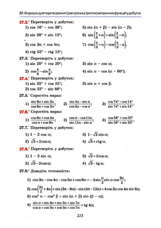27. Формулидля перетворення суми і рівницітригонометричних функційудобуток
27.2.* Перетворіть у добуток:
1) cos 16° - cos 36°;
2) sin 28° + sin 12°;
3) cos За + cos 5а;
4) ctg 55° - ctg 15°;
27.3.° Перетворіть у добуток:
1) sin 20° + cos 20а
;
2) cos|-sin|;
27.4.* Перетворіть у добуток:
1) sin 25° + cos 55°;
2) cos 22° - sin 66°;
27.5/ Спростіть вираз:
5) sin (a + ß) - sin (a - ß);
6) sin(|+a) + sin(|-a);
7) cos(| + a)-cos(f-a).
3) sin a - cos a;
4) sin a - cos (a - 60°).
3) sin a 4- cos ß.
1)
sin 8a + sin 2a
cos 8a + cos 2a'
27.6/ Спростіть вираз:
cos 6a + cos 4a
1) cos a + cos 9a
2)
2)
sin 5a - sin a _
cos 5a-cosa'
cos a - cos 1 la
sin 1 la - sin a
3)
3)
cos 74°-cos 14°
sin 74° + sin 14°'
cos 58° +cos 32°
sin 58° + sin 32°'
27.7." Перетворіть у добуток:
1) 1 - 2 cos a;
2) /3+2cosa;
27.8." Перетворіть у добуток:
1) 1 - 2 sin a;
2) -s/3-2cosa;
27.9." Доведіть тотожність:
3) 1-л/2 sin а;
4) л/з + ctga.
3) >/2+2cosa;
4) ТЗ-tgа.
01 9а
1) cos За - cos 4а - cos 5а + cos 6а - - 4 sin—sin a cos—;
2 2
2) cos +4а)+sin (Зл - 8a) - sin (4л - 12a) - 4cos 2a cos 4a sin 6a;
3) cos2
a - cos2
ß = sin (a + ß) sin (ß - a);
.. sin a + sin 3a + sin 5a + sin 7a , .
4) - = tg 4a;
cosa + cos 3a + cos5a+cos 7a
223
 