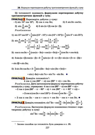 28. Формули перетворення добутку тригонометричних функцій у суму
Ці тотожності називають формулами перетворення добутку
тригонометричних функцій у суму.
ПРИКЛАД 1 Перетворіть добуток у суму:
• 1) sin 15° cos 10°; 3) cos et cos За; 5) 2 sin 2а cos 5а.
2) sin sin £ ; 4) 2 sin (a+ß) cos (a-ß);
12 8
Розв'язання
1) sin 15° cos 10° = - (sin (15° -10°) + sin (15°+10°)) = | (sin 5°+sin 25°);
Ct £
„і . к . я 1 ( Ik it In к Vi
2) s m — s i n - = - cos — -— -cos —+— =
' 12 8 2^ U2 8/ 12 81)
1 ( I к  5 И l | к 5я
= — cos • —cos— —— cos cos—;
2 V  24/ 24) 21 24 24Г
3) cos a cos 3a = і (cos (а - 3a)+cos (a+3a)) = ^ (cos 2a+cos 4a);
Lt IС
4) 2sin (a+ß) cos (a-ß) = 2-^ (sin(a+ß-a + ß)+sin(a + ß + a-ß)) =
Ct
- sin 2ß + sin 2a;
5) 2 sin 2a cos 5a = 2 • ^(sin (2a - 5a)+sin (2a + 5a)) -
tu
= sin (-3a) + sin 7a = sin 7a - sin 3a. •
ПРИКЛАД 2 Доведіть тотожність1
:
4 cos a cos (60° - a) cos (60° + а) = cos За.
Розв'язання. Двічі застосовуючи формулу перетворення добутку
косинусів у суму, отримуємо: 4 cos a cos (60° - a) cos (60° 4 a) -
= 2 cos a (cos (60° - a - 60° - a) + cos (60° - a + 60° + a)) =
= 2 cos a (cos 2a + cos 120°) = 2 cos a |cos 2a - ~) =
- 2 cos a cos 2a - cos a = cos a + cos 3a - cos a = cos 3a. •
ПРИКЛАД 3 Доведіть тотожність sin2
2a - cos ~ 2a) sin | 2 a =
Розв'язання. Застосуємо формули пониження степеня і пере-
творення добутку в суму:
sin2
2a - cos,(ї-2а)вш(2а-Д) =
1
Іншим способом ця тотожність була доведена в п. 26.
227
 