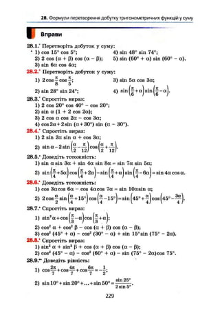 28. Формули перетворення добутку тригонометричних функцій у суму
Ц Вправи
28.1/ Перетворіть добуток у суму:
' 1) cos 15° cos 5°; 4) sin 48° sin 74°;
2) 2 cos (a + ß) cos (a - ß); 5) sin (60° + a) sin (60° - a).
3) sin 6a cos 4a;
28.2.' Перетворіть добуток у суму:
1) 2 cos ^ cos 3) sin 5a cos 3a;
2) sin 28° sin 24°; 4) sin (|+aj sin
28.3/ Спростіть вираз:
1) 2 cos 20° cos 40° - cos 20°;
2) sin a (1 + 2 cos 2a);
3) 2 cos a cos 2a - cos 3a;
4) cos 2a+2 sin (a + 30°) sin {a - 30°).
28.4.' Спростіть вираз:
1) 2 sin 2a sin a + cos 3a;
n. . n • (a n  la к 
2) sin a - 2 sm - —J cos + — j.
28.5." Доведіть тотожність:
1) sin a sin 3a + sin 4a sin 8a = sin 7a sin 5a;
2) sin + 5aj cos +2aJ - sin +aj sin - 6aJ = sin 4a cos a.
28.6.' Доведіть тотожність:
1) cos 3a cos 6a - cos 4a cos 7a = sin 10a sin a;
2) 2 cos I sin + 15°) cos -15°)=sin ( 4 5 ° + c o s (45° -
28.7.* Спростіть вираз:
1) sin2
a+cos|^-aJcos|^+aJ;
2) cos2
a + cos2
ß - cos (a + ß) cos (a - ß);
3) cos2
(45° + a) - cos2
(30° - a) + sin 15°sin (75° - 2a).
28.8.* Спростіть вираз:
1) sin2
a + sin2
ß + cos {a + ß) cos (a - ß);2) cos2
(45° - a) - cos2
(60° + a) - sin (75° - 2a)cos 75°.
28.9.*" Доведіть рівність:
' 7 7 7 2
чіп
2) sin 10° +sin 20°+... +sin 50° =
' 2 sin 5°
229
 