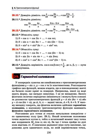 § 4. Тригонометричні функції
_ Q _ I _ -t
28.10." Доведіть рівність cos—+ cos—+ ... + cos-jy = -.
28.11.* Доведіть рівність:
2л 4л 2(п-1)л 2лп „
cos н cos — +... + cos + cos = О;
п п п п
28.12.* Доведіть рівність cos — + cos +...+cos — — ' — - 0.
n n n
28.13.* Обчисліть суму:
1) S = cos a + cos 2a + ... + cos na;
2) S = sin a + sin 3a + ... + sin (2n ~ 1) a;
3) S = sin2
a + sin2
2a + ... + sin2
na.
28.14.* Обчисліть суму:
1) S = cos a + cos 3a + ... + cos (2n - 1) a;
2) S = sin 2a + sin 4a + ... + sin 2na;
3) S = cos2
a + cos2
3a + ... + cos2
(2n - 1) a.
28.15.* Доведіть нерівність cos a cos ß cos у < ^ , де a, ß, у — кути
трикутника.
Гармонічні коливання
У попередніх пунктах ви ознайомилися з тригонометричними
функціями у = sin X, у = cos X та їх властивостями. Розглядаючи
графіки цих функцій, можна згадати, що в повсякденному житті
ви бачили схожі криві та поверхні. Наприклад, хвилі на морі
мають форму, що нагадує синусоїду. І це не випадково. Багато
фізичних величин періодично змінюються і можуть бути описані
за допомогою тригонометричних функцій у - A sin (kx + а) або
у — A cos (kx + а), де A, A, a — задані числа, А Ф 0, k * 0. У тако-
му випадку говорять, що фізична величина здійснює гармонічне
коливання, а відповідну тригонометричну функцію називають
функцією гармонічного коливання.
Розглянемо рух точки зі сталою ненульовою швидкістю У
по одиничному колу (рис. 29.1). Нехай початкове положення
точки задається кутом а, тобто в початковий момент часу точка
має координати М0 (cos a; sin а). За час t точка пройде по дузі
кола відстань vt. З означення радіанної міри кута випливає, що
довжина дуги одиничного кола, по якій перемістилася точка,
230
 