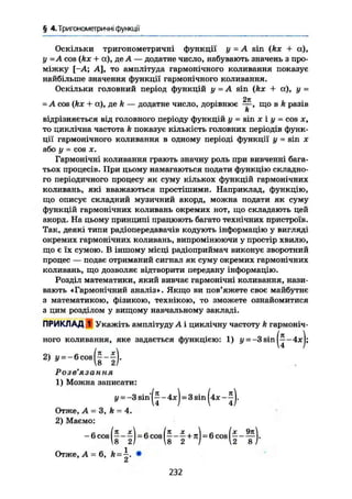 § 4. Тригонометричні функції
Оскільки тригонометричні функції у = A sin (kx + а),
у -A cos (kx + а), де А — додатне число, набувають значень з про-
міжку [-А; А], то амплітуда гармонічного коливання показує
найбільше значення функції гармонічного коливання.
Оскільки головний період функцій у = A sin (kx + а), у =
2%
-А cos (/ех + а), де k — додатне число, дорівнює — , що в k разів
k
відрізняється від головного періоду функцій у = sin X і у = COS X,
то циклічна частота k показує кількість головних періодів функ-
ції гармонічного коливання в одному періоді функції у - sin х
або у = cos X.
Гармонічні коливання грають значну роль при вивченні бага-
тьох процесів. При цьому намагаються подати функцію складно-
го періодичного процесу як суму кількох функцій гармонічних
коливань, які вважаються простішими. Наприклад, функцію,
що описує складний музичний акорд, можна подати як суму
функцій гармонічних коливань окремих нот, що складають цей
акорд. На цьому принципі працюють багато технічних пристроїв.
Так, деякі типи радіопередавачів кодують інформацію у вигляді
окремих гармонічних коливань, випромінюючи у простір хвилю,
що є їх сумою. В іншому місці радіоприймач виконує зворотний
процес — подає отриманий сигнал як суму окремих гармонічних
коливань, що дозволяє відтворити передану інформацію.
Розділ математики, який вивчає гармонічні коливання, нази-
вають «Гармонічний аналіз». Якщо ви пов'яжете своє майбутнє
з математикою, фізикою, технікою, то зможете ознайомитися
з цим розділом у вищому навчальному закладі.
ПРИКЛАД 1 Укажіть амплітуду Л і циклічну частоту k гармоніч-
ного коливання, яке задається функцією: 1) у = —3 sin — 4JC);
2) y - _ e o o . ( f - f ) .
Розв'язання
1) Можна записати:
у— —3 s i n j l - 4х) - 3 sin (4* -
Отже, А = 3, k = 4.
2) Маємо:
Отже, А = 6, k = . •
Л
232
 