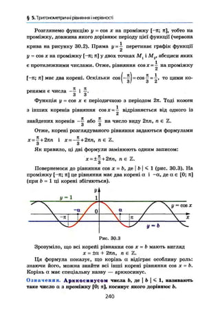 § 5. Тригонометричні рівняння і нерівності
Розглянемо функцію у - cos X на проміжку [-я; я], тобто на
проміжку, довжина якого дорівнює періоду цієї функції (червона
крива на рисунку 30.2). Пряма у = — перетинає графік функції
2
у - cos X на проміжку [-я; я] у двох точках Мг і М2, абсциси яких
є протилежними числами. Отже, рівняння cos х = на проміжку
£
[-я; я] має два корені. Оскільки cos І = cos — = то цими
 З / 3 2
ко-
ренями є числа і
З з
Функція у = COS X є періодичною з періодом 2я. Тоді кожен
з інших коренів рівняння COS ж = — відрізняється від одного із
2
знайдених коренів або — на число виду 2яп, п є Z.
з з
Отже, корені розглядуваного рівняння задаються формулами
х = ~ + 2пп і х = -~ + 2пп, п є Z.
З З
Як правило, ці дві формули замінюють одним записом:
х = ±~+2пп, п є Z.
Повернемося до рівняння cos JC = Ъ, де I b I < 1 (рис. 30.3). На
проміжку [-я; я] це рівняння має два корені а і -а, де а є [0; я]
(при b = 1 ці корені збігаються).
Рис. 30.3
Зрозуміло, що всі корейі рівняння cos X — b мають вигляд
JC = ±а + 2ял, п є Z.
Ця формула показує, що корінь а відіграє особливу роль;
знаючи його, можна знайти всі інші корені рівняння cos JC - B.
Корінь а має спеціальну назву — арккосинус.
Означення. Арккосинусом числа Ь, де | Ь  < 1, називають
таке число а з проміжку [0; я], косинус якого дорівнює Ь.
240
 