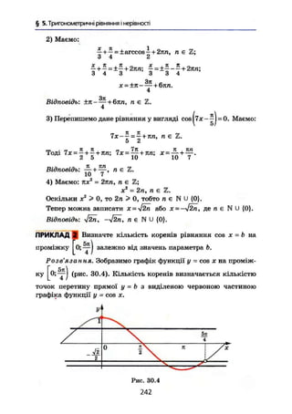 § 5. Тригонометричні рівняння і нерівності
4
Відповідь: ±п~ — + 6jm, п є Z.
4
3) Перепишемо дане рівняння у вигляді cos -О. Маемо:
Відповідь: — +—, л є Z.
10 7
4) Маємо: тис2
= 2пп, л е й ;
ж2
= 2п, п є Z.
Оскільки X2
> 0, то 2п > 0, тобто п є N U {0}.
Тепер можна записати х = уІ2п або x = -j2n, де п € NU {0}.
Відповідь; ^2п, -УІ2П, пе N U {0}.
ПРИКЛАД 2 Визначте кількість коренів рівняння cos х - b на
Розв'язання. Зобразимо графік функції у = cos х на проміж-
ку ^ j (рис. 30.4). Кількість коренів визначається кількістю
точок перетину прямої у = b з виділеною червоною частиною
графіка функції у = cos х.
проміжку залежно від значень параметра b
Z
2
0
Рис. 30.4
242
 