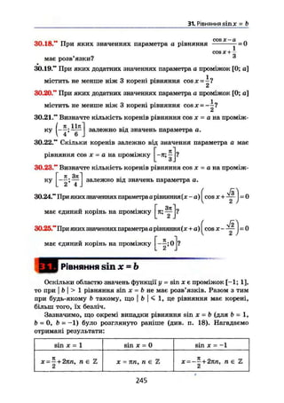 31. Рівняння sinjc = b
COS X CI
30.18." При яких значеннях параметра а рівняння — — = 0
cos де + —
має розв'язки?
30.19." При яких додатних значеннях параметра а проміжок [0; а]
містить не менше ніж 3 корені рівняння cos де =
30.20." При яких додатних значеннях параметра а проміжок [0; а]
містить не менше ніж 3 корені рівняння cos де =
КУ залежно від значень параметра а.
30.21." Визначте кількість коренів рівняння cos де = а на проміж-
Ш "
6 .
30.22." Скільки коренів залежно від значення параметра а має
рівняння cos X = а на проміжку ^-я; ^ j?
30.23." Визначте кількість коренів рівняння cos х = а на проміж-
залежно від значень параметра о.[ к Зп
ГҐ'Т.
30.24." При яких значеннях параметра а рівняння (де-а)( cos дг + ^ j - O
Г Зл ~Lмає єдинии корінь на проміжку І л; •— IV
( уі2)
30.25." При яких значеннях параметра а рівняння(де+a) cos де —— = 0
має єдинии корінь на проміжку
2
Р і в н я н н я s i n x - b
Оскільки областю значень функції у = sin JC Є проміжок [-1; 1],
то при I b j > 1 рівняння sin де = b не має розв'язків. Разом з тим
при будь-якому b такому, що | b | < 1, це рівняння має корені,
більш того, їх безліч.
Зазначимо, що окремі випадки рівняння sin де = b (для b = 1,
b = 0, b = -1) було розглянуто раніше (див. п. 18). Нагадаємо
отримані результати:
sin X = 1 sin д: = 0 sin X = -1
де — — + 2тш, П є Z
2
де = пп, п є % х = -~+2пп, пе Z
2
245
 