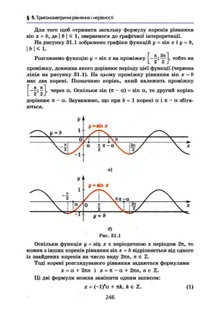 § 5. Тригонометричні рівняння і нерівності
Для того щоб отримати загальну формулу коренів рівняння
sin X = Ь, де j B І < 1, звернемося до графічної інтерпретації.
На рисунку 31.1 зображено графіки функцій у = sin х і у = Ь,
І Ь < 1.
Розглянемо функцію у ~ sin X на проміжку [_ІІ Зя
2 ~' 2 .
тобто на
проміжку, довжина якого дорівнює періоду цієї функції (червона
лінія на рисунку 31.1). На цьому проміжку рівняння sin х = b
має два корені. Позначимо корінь, який належить проміжку
[ 2 ' г ] *
через а. Оскільки sin (я - а) = sin а, то другий корінь
дорівнює я - а. Зауважимо, що при b = 1 корені а і я - а збіга-
ються.
а)
б)
Рис. 31.1
Оскільки функція у — sin X є періодичною з періодом 2п, то
кожен з інших коренів рівняння sin X = B відрізняється від одного
із знайдених коренів на число виду 2пп, « е Z.
Тоді корені розглядуваного рівняння задаються формулами
X = а + 2кп і X = л - а + 2яп, п є Z.
Ці дві формули можна замінити одним записом:
ж = (~l)*ct + n k , k e X. (1)
246
 