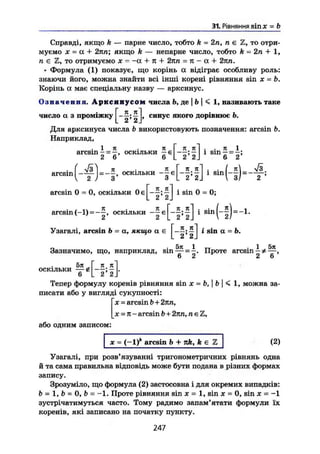 31. Рівняння sinjc = b
Справді, якщо k — парне число, тобто k — 2п, п є Z, то отри-
муємо X = а + 2пп; якщо k — непарне число, тобто k - 2п + 1,
п є Z, то отримуємо X = -а 4- п + 2пп = ті - а + 2пп.
• Формула (1) показує, що корінь а відіграє особливу роль:
знаючи його, можна знайти всі інші корені рівняння sin х - Ь.
Корінь а має спеціальну назву — арксинус.
Означення. А р к с и н у с о м числа Ь, де | Ь | < 1, називають таке
число а з проміжку ^ j, синус якого дорівнює Ь.
Для арксинуса числа b використовують позначення: arcsin b.
Наприклад,
. 1 я
arcsin - = —, оскільки
2 6
arcsin
Я Г Я ІГ~| . . п 1
i n ( - f ) = - f , ОСКІЛЬКИ - f . [ - f , f ] і - ( - f ) - f
arcsin 0 = 0, оскільки і sin 0 = 0;
arcsin(-1) = —I, оскільки | ; | j 1 s i n
( _
2 ) = _ 1
"
Узагалі, arcsin b = а, якщо а є *s
*n
a = b.
5тс 1 1 5л
Зазначимо, що, наприклад, sin — = -. Проте arcsin
6 2 2 6
_к я]
. 2* 2 J
5л „
оскільки — g
6
Тепер формулу коренів рівняння sin X = b, I b I < 1, можна за-
писати або у вигляді сукупності:
х = arcsin b + 2пп,
_х = п-arcsin b + 2пп, nt=Z,
або одним записом:
(2)де = (-1) arcsin b + nk, k є
Узагалі, при розв'язуванні тригонометричних рівнянь одна
й та сама правильна відповідь може бути подана в різних формах
запису.
Зрозуміло, що формула (2) застосовна і для окремих випадків:
b = 1, b = 0, b = —1. Проте рівняння sin х = 1, sin х = 0, sin х = -1
зустрічатимуться часто. Тому радимо запам'ятати формули їх
коренів, які записано на початку пункту.
247
 