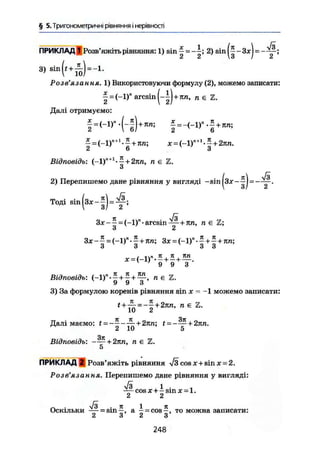 § 5. Тригонометричні рівняння і нерівності
ПРИКЛАД 1 Розв'яжіть рівняння: 1) sin | = 2) sin (|-3х| =
3) s i n ( ( + ^ ) = - b
Розв'язання. 1) Використовуючи формулу (2), можемо записати:
aresin |-|) +im, п є Z.
Далі отримуємо:
+ 7in; (-1r - f + яп;
Відповідь: (-1)"+І
-^ + 2їт, я є Z.
и
2) Перепишемо дане рівняння у вигляді —sin = —
Тоді sin (з*-1) =
7t л/І
Зх — —- — (—1)" * aresin + лп, n е Z;
о Z
Зх - 1 = (-1)" • І + лп; Зх = (-1)" • | +1 + лп;
* = (_і)«. « +
9 9 3
Відповідь: + £ + п є Z.
У У о
3) За формулою коренів рівняння sin х = -1 можемо записати:
t + — = -- + 2тш, п є Z.
10 2
Далі маємо: ( = - - - — + 2лп; £ = - — + 2ял.
2 10 5
Відповідь: - — + 2лп, п є Z.
5
ПРИКЛАД 2 Розв'яжіть рівняння л/3 cos x + sin х-2.
Розв'язання. Перепишемо дане рівняння у вигляді:
7з 1 .
COS X + - sin X = 1.
2 2
Оскільки — = sin-, а - = cos-, то можна записати:
2 3 2 3
248
 