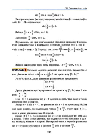 31. Рівняння sin л" = b
sin — COS X + cos — sin X = 1.
з 3
Використовуючи формулу синуса суми sin а cos ß + cos a sin ß -
^sin (a + ß), отримаємо:
Звідси ^ + JC = 5 + 27Ш, N Є
u ci
Відповідь: ~ +
n, n e Z.
sin(f + *) = l.
Зауважимо, що при розв'язуванні рівняння прикладу 2 можна
було скористатися і формулою косинуса різниці cos a cos ß +
+ sin (X sin ß = cos (a — ß). Справді, оскільки ~ = cos а | = sin то
7t . 7t . .
cos — cos JC + sm - sin x = 1;
6 6
!
M )COS J C - ~ =1.
Звідси отримуємо таку саму відповідь: х --~ + 2кп, п є Z.
6
ПРИКЛАД З Скільки коренів залежно від значень параметра b
має рівняння (sin х - b) |cos JC - = 0 на проміжку [0; 2я)?
Розв'язання. Дане рівняння рівносильне сукупності:
sin x = b,
1
COS х = —.
2Друге рівняння цієї сукупності на проміжку [0; 2тт) має 2 ко-
jt . 5it
рені: — і — .
3 3
При I b I > 1 рівняння sin JC - b коренів не має. Тоді дане в умові
рівняння має 2 корені.
Якщо b -1 або b - -1, то рівняння sin JC = b на проміжку [0; 2л)
має один корінь. Це відповідно числа ~ і Тому при | b [ = 1
ju сі
дане в умові рівняння має 3 корені.
Якщо I b І < 1, то рівняння sin JC = b на проміжку [0; 2л) має
2 корені. Тому може здатися, що задане в умові рівняння в цьо-
му випадку матиме 4 корені. Насправді один з коренів рівняння
sin JC = b може збігатися з числом — або з числом
З З
249
 