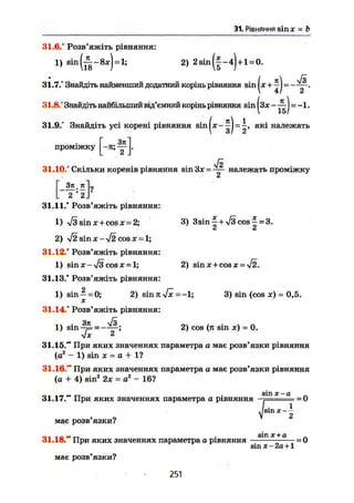 31. Рівняння sin л" = b
31.6.° Розв'яжіть рівняння:
1) sin = 2) 2 sin -4)+1 = 0.
31.7.° Знайдіть найменший додатний корінь рівняння sin |лг + ^J = — у .
31.8/ Знайдіть найбільший від'ємний корінь рівняння sin |з* - ^ J = -1.
31.9.° Знайдіть усі корені рівняння = які належать
проміжку
h f l
уі2
31.10.° Скільки коренів рівняння sin За: = належать проміжку
3ji.jt"L
L 2' 2]
31.11/ Розв'яжіть рівняння:
1) л/з sin X + cos х = 2; 3) 3sin |+V3cos | = 3.
2) $2 sin X - V2 cos X = 1;
31.12/ Розв'яжіть рівняння:
1) sin X - V3 cos X = 1; 2) sin x + cos x = $2.
31.13/ Розв'яжіть рівняння:
1) sin —= 0; 2) sin л Vx =-1; 3) sin (cos x) - 0,5.
31.14/ Розв'яжіть рівняння:
1) sin-^L = - — ; 2) cos (jt sin je) - 0.
V* 2
31.15/* При яких значеннях параметра а має розв'язки рівняння
(а2
- 1) sin X = а + 1?
31.16." При яких значеннях параметра о має розв'язки рівняння
(а + 4) sin2
2х = а2
- 16?
„ . . s i n х - а .
31.17. При яких значеннях параметра а рівняння -. - = 0
має розв'язки?
і
ІSin X
2
31.18." При яких значеннях параметра а рівняння — — х +а
— = 0
sin х-2а+1
має розв'язки?
251
 