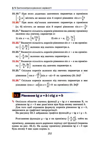 § 5. Тригонометричні рівняння і нерівності
31.19." При яких додатних значеннях параметра а проміжок
Г ї "
містить не менше ніж 4 корені рівняння sin X = і?
31.20." При яких від'ємних значеннях параметра а проміжок
[а; 0] містить не менше ніж 3 корені рівняння зіпл: = ——?
31.21." Визначте кількість коренів рівняння на даному проміжку
залежно від значень параметра а:
1) sin X = а, 2) sin х = а, у .
31.22." Визначте кількість коренів рівняння sin ж = а на проміж-
ку залежно від значень параметра а.
31.23." Визначте кількість коренів рівняння sin х - а на проміж-
ку
Н
залежно від значень параметра а.
31.24." Визначте кількість коренів рівняння sin х = а на проміж-
ку
5л Злі
. 6 ;
2 J
залежно від значень параметра а.
31.25." Скільки коренів залежно від значень параметра а має
рівняння ^cos jf-y-j(sin j:-a) = 0 на проміжку [0; 2л)?
31.26." Скільки коренів залежно від значень параметра а має
рівняння (cosjc-a)(sinx+^j = 0 на проміжку (0; 2я]?
РІВНЯННЯ t g X ~ Ь і c t g Х — Ь
Оскільки областю значень функції у = tg х є множина К, то
рівняння tg X = Ь має розв'язки при будь-якому значенні Ь.
Для того щоб отримати формулу коренів рівняння tg X ~ b,
звернемося до графічної інтерпретації.
На рисунку 32.1 зображено графіки функцій у = tg х і у = Ь.
Розглянемо функцію у = tg X на проміжку ^j, тобто на
проміжку, довжина якого дорівнює періоду цієї функції (червона
крива на рис. 32.1). На цьому проміжку рівняння tg х = b при
будь-якому b має один корінь а.
252
 
