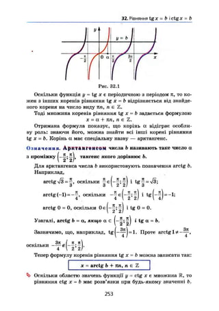 32. Рівняння tgx = b і ctgjc = b
У1
N У=ь І
J А
Гї
0 а к f Зп і /
Ч 2
і /
' X
Рис. 32.1
Оскільки функція у = tg X є періодичною з періодом п, то ко-
жен з інших коренів рівняння tg X — b відрізняється від знайде-
ного кореня на число виду пп, п є Z.
Тоді множина коренів рівняння tg х = b задається формулою
X - а + пп, п є Z.
Отримана формула показує, що корінь а відіграє особли-
ву роль: знаючи його, можна знайти всі інші корені рівняння
tg X = b. Корінь а має спеціальну назву — арктангенс.
Означення. AptttdHrettCOftf числа Ь називають таке число а
з проміжку тангенс якого дорівнює Ь.
Для арктангенса числа b використовують позначення arctg b.
Наприклад,
arctg уІЗ=~, оскільки J є(-|;|) і t g | = V3;
arctg(-1) = — о с к і л ь к и * ^ ( " f ) ' - 1
'
arctg 0 = 0, оскільки ^ ^ 0 = 0.
Узагалі, arctg b = а, якщо а є і tg а = Ь.
Зазначимо, що, наприклад, t g j - ^ ) = l. Проте arctg
Зл 7 71 я
оскільки £ — ; — .
4 V 2 2/
Тепер формулу коренів рівняння tg X = b можна записати так:
X - arctg b + пп, п є Z
Оскільки областю значень функції у = ctg х є множина 1R, то
рівняння ctg X = b має розв'язки при будь-якому значенні Ь.
253
 
