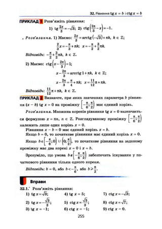 32. Рівняння tgx = b і ctg* = b
ПРИКЛАД 1 Розв'яжіть рівняння:
1) t g f = -V3; 2) c t g ( f - * ) = - ! .
# Розв'язання. 1) Маємо: ^~ = arctg{-yjs)+nk, k є Z;
о
3 3 2 2
Відповідь: ~- + -nk, k є Z.
2 2
2) Маємо: ctg
Н И
п_
* = arcctgl-nrfc, k € Z;
о
д:- — = - + x = —л + JtA.
3 4 12
11
Відповідь: —к + nk, k є Z.
12
ПРИКЛАД 2 Визначте, при яких значеннях параметра b рівнян-
ня (х - b) tg X = 0 на проміжку
Я. Я
V 2
має єдинии корінь.
Розв'язання. Множина коренів рівняння tg х - 0 визначаєть-
я
. 6*2/
ся формулою X = пп, п є Z. Розглядуваному проміжку
належить лише один корінь X = 0.
Рівняння X - Ь - 0 має єдиний корінь х = Ь.
Якщо b = 0, то початкове рівняння має єдиний корінь х = 0.
Якщо Ьє то початкове рівняння на заданому
проміжку має два корені х = 0 і х = Ь.
Зрозуміло, що умова be
я, я
V 2
забезпечить існування у по-
чаткового рівняння тільки одного кореня.
Відповідь: b = 0, або Ь<-—, або Ь>—.
6 2
Вправи
32.1.° Розв'яжіть рівняння:
1) tgx = >/3; 4) tg JC = 5;
2) t g * = - ^ ;
3) tg я = -1;
5) ctg X -
s .
6) ctg ж = -1;
255
7) ctgx = -V3;
8) ctgx = yf7;
9) ctg ж = 0.
 