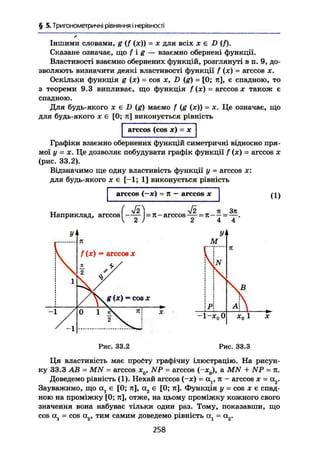 § 5. Тригонометричні рівняння і нерівності
Іншими словами, g (J (я)) = х для всіх х є D (f).
Сказане означає, що f i g — взаємно обернені функції.
Властивості взаємно обернених функцій, розглянуті в п. 9, до-
зволяють визначити деякі властивості функції f (х) = arccos х.
Оскільки функція g (х) = cos X, D (g) = [0; я], є спадною, то
з теореми 9.3 випливає, що функція f (х) = arccos х також є
спадною.
Для будь-якого X є D (g) маємо f (g (х)) = х. Це означає, що
для будь-якого X є [0; я] виконується рівність
arccos (cos х) = X
Графіки взаємно обернених функцій симетричні відносно пря-
мої у = X. Це дозволяє побудувати графік функції f (х) = arccos х
(рис. 33.2),
Відзначимо ще одну властивість функції у = arccos х:
для будь-якого X є [-1; 1] виконується рівність
arccos (—ж) ~ тг — arccos х
Наприклад, arccos = я - arccos ^ = я - ^ = ^ .
(1)
-1
f (х) = arccos X
g (х) = cos X
Рис. 33.2 Рис. 33.3
Ця властивість має просту графічну ілюстрацію. На рисун-
ку 33.3 AB = MN = arccos х0, NP = arccos (-х0), a MN + NP = л.
Доведемо рівність (1). Нехай arccos (-х) = al t я - arccos х - а2.
Зауважимо, що а} є [0; я], а2 є [0; я]. Функція у = cos х є спад-
ною на проміжку [0; я], отже, на цьому проміжку кожного свого
значення вона набуває тільки один раз. Тому, показавши, що
cos cij = cos а2, тим самим доведемо рівність ад - а2.
258
 