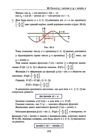 33. Функції у = arccos х і у = aresin х
Маємо: cos ах = cos (arccos (-де)) = -х;
cos а2 = cos (л — arccos ж) = -cos (arccos x) - ~x.
Ь Для будь-якого а є [-1; 1] рівняння sin де = а на проміжку
ЯІ
. 2' 2 J
має єдиний корінь, який дорівнює aresin а (рис. 33.4).
У
1 У = 1
0 / 1
_ л
arcsin a  де2
Рис. 33.4
Тому кожному числу X з проміжку [—1; 1] можна поставити
у відповідність єдине число у з проміжку і 5:1
* 2 * 2 І
таке, що
у = arcsin X.
Тим самим задано функцію f (де) = arcsin х з областю визна-
_п я]
. 2* 2 J*
чення D (f) = [-1; 1] і областю значень E(f) =
Функція f є оберненою до функції g (де) = sin де з областю ви-
значення =
Справді, D {f) = Е (g) = [-1; 1];
E(f)-Digi.[-f;f .
З означення арксинуса випливає, що для всіх де є [-1; 1] ви-
конується рівність
sin (arcsin де) = де
Іншими словами, g (f (де)) = х для всіх де є D (/).
Сказане означає, що f і g — взаємно обернені функції.
Визначимо деякі властивості функції f (де) = arcsin х.
Оскільки функція g (де) = sin X, D (g) [_п п
2 ' 2 .
є непарною, то
функція f (де) = arcsin де також є непарною (див. ключову задачу
№ 9.18). Іншими словами, для будь-якого де є [-1; 1] виконуєть-
ся рівність
arcsin (—де) = —arcsin де
259
 