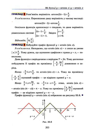 33. Функції у = arccos х і у = aresin х
ПРИКЛАД в| Розв'яжіть нерівність arccos (2х -1) >
О
Розв'язання. Перепишемо дану нерівність у такому вигляді:
1
arccos (2х -1) > arccos
2
Відповідь:
Оскільки функція арккосинус є спадною, то дана нерівність
. І2х-1<± . хЛ,
рівносильна системі <! 2 Звідси < 4
[2х-1>-1. [х>0.
пдь: |о;|
ПРИКЛАД Побудуйте графік функції у = aresin (sin де).
Розв'язання. Нагадаємо, що aresin (sin я) - х лише за умови
I I It
X І < —. Тому думка, що шуканим графіком є пряма у = х,— по-
милкова.Дана функція є періодичною з періодом Т = 2л. Тому достатньо
л Зл
побудувати її графік на проміжку
ріод.
2 ' 2
довжиною в пе-
7Г 7Ї
Якщо — , то aresin (sin х) = х. Тому на проміжку
2 2
. 2' 2J
шуканий графік — це відрізок прямої у = х.
Якщо — < х < — , то <л-х<—, отже, aresin (sin я) =
2 2 2 2
= aresin (sin (к - х)) = n - x, Тому на проміжку
Г л Злі
L 2 ' 2 J
шукании
графік — це відрізок прямої у ~п - х.
Графік функції у - aresin (sin х) зображено на рисунку 33.6.
Рис. 33.6
263
 
