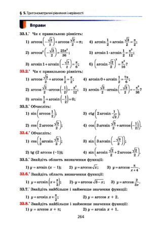 § 5. Тригонометричні рівняння і нерівності
Вправи
33.1,° Чи є правильною рівність:
1) arccos І - — І + arccos — = л;
V 2 J 2
2) arccos -
3 6
.. - 1 . к
4) arcsm—і- arcsin -!!
— = —;
2 2 2
1 л2
5) arcsin 1-arcsin- = —;
Ct і- СІ
3) arcsin 1 + arcsin -
к
2 ) 6;
33.2/ Чи є правильною рівність:
6) I arcsin = 5-?
16
і-. л/І , 1 л1) arccos 1- arccos - = —;
2 2 2
О, УІ22) arccos arccos,
2  2
71
12'
л • Ґ. . 1 7JI
4) arcsin 0 + arcsin - = — :
2 6
tv -Vi . f т/з) n
5) arcsin — • arcsin —— = 7
' 2 { 2 J 36
3) arcsin — + arcsin
2
33.3/ Обчисліть:
1) sin ^arccos І j;
(4)-
3) ctg 2 arcsin
2) cos ^2 arccos
33.4/ Обчисліть:
s r
4) cos ^3 arcsin + arccos (-~jj.
і 1
• Vs
1) cos -arcsin —
2 2
3) sin 3 arcsin Ä
2
2) tg (2 arccos (-1));
33.5/ Знайдіть область визначення функції:
,, - ( . Vi 0 уі2
4) sm arcsin — + 2 arccos —
V 2 2
1) у - arcsin (jc - 1); 2) y = arccosyfx; 3) y~arccos K
.
X + 4
33.6/ Знайдіть область визначення функції:
1) у - arcsin jx + ^j; 2) • у = arccos л/З-х; 3) у-arccos—.
Злг
33.7/ Знайдіть найбільше і найменше значення функції:
1) у = arcsin х+—*,
СІ
2) у ~ arccos х + 2.
33.8/ Знайдіть найбільше і найменше значення функції:
1) у = arccos X + п; 2) у = arcsin х + 1 .
264
 