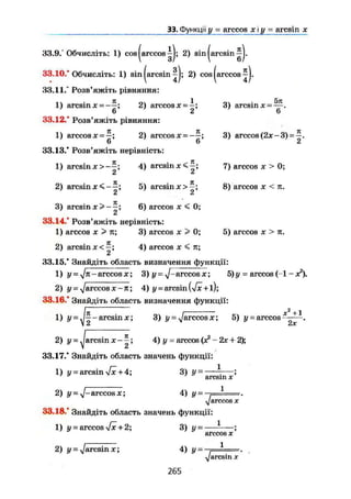 33. Функції у = arccos х і у = aresin х
33.9.° Обчисліть: 1) cos|arccos^J; 2) sinjarcsin ^J.
33.10." Обчисліть: 1) sinjarcsin^j; 2) cos|arccos
33.11.° Розв'яжіть рівняння:
1) arcsin x = -—; 2) arccos x = -; 3) arcsin x = — .
' 6 2 6
33.12.° Розв'яжіть рівняння:
1) arccosx = -; 2) arccosx^--; 3) arccos (2x-3) = ^ .
6 6 2
33.13.° Розв'яжіть нерівність:
1) arcsin x > - - ; 4) arcsin 7) arccos x > 0;
2 6
2) arcsin x < - 5) arcsin x > 8) arccos x < n.
3) a r c s i n 6 ) arccos x < 0;
Li
33.14. Розв'яжіть нерівність:
1) arccos X > n; 3) arccos x > 0; 5) arccos x > n.
2) arcsinx<—; 4) arccos x < n;
2
33.15/ Знайдіть область визначення функції:
1) У - yj11
'" arccos X; 3) у = arccos х; 5) у = arccos (-1 - х2
).
2) у = ^arccos X - л; 4) у = arcsin (Vx+l);
33.16/ Знайдіть область визначення функції:
1) у - yj^ - arcsin X; 3) у = ^/arccos х; 5) і/ = arccos * + 1
2) у = ^arcsin ж - 4 ) у = arccos (х2
- 2х + 2);
33.17/ Знайдіть область значень функції:
1) у = arcsin л/х + 4; 3) у = * ;
a r c s i n X
2) у — ^—arccos X; 4) у - ,—І».
уarccosх
33.18/ Знайдіть область значень функції:
1) Ü = arccos л/х + 2; 3) у - — ;
arccos X
2) і/- ^/arcsin X; 4) у- .—і
Vі
2 х
<arcsin X
265
 