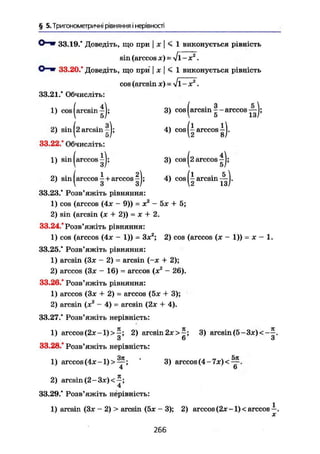 § 5. Тригонометричні рівняння і нерівності
О—Ш 33.19.* Доведіть, що при | ж | < 1 виконується рівність
sin (arccos JC) =
О—ш 33.20/ Доведіть, що при j х | < 1 виконується рівність
cos (arcsin де) - V 1-х2
.
33.21/ Обчисліть:
1) cos (arcsin ^j; 3) cos (arcsin arccos ^ j ;
2) sin (2 arcsin I j; 4) cos (^ arccos^).
33.22/ Обчисліть:
1) sin (arccos 3) cos (2 arccos ^j;
2) sin (arccos ^ + arccos |j; 4) cos ( І arcsin .
33.23/ Розв'яжіть рівняння:
1) cos (arccos (Ax - 9» = x2
- 5ж + 5;
2) sin (arcsin (x + 2)) - x + 2.
33.24/Розв'яжіть рівняння:
1) cos (arccos (4ж - 1)) = Зж2
; 2) cos (arccos (x - 1)) = JC - 1.
33.25/ Розв'яжіть рівняння:
1) arcsin (Зж - 2) = arcsin (-ж 4- 2);
2) arccos (Зж - 16) = arccos (x2
- 26).
33.26/ Розв'яжіть рівняння:
1) arccos (Зж + 2) = arccos (5ж + 3);
2) arcsin (ж2
- 4) = arcsin (2ж + 4).
33.27/ Розв'яжіть нерівність:
1) arccos (2JC-1)>£; 2) arcsin 2ж>^; 3) arcsin (5-Зж)<-^.
3 6 3
33.28/ Розв'яжіть нерівність:
1) arccos (4ж-1)>^~; ' 3) arccos (4 - 7ж) < ^ .
4 6
2) arcsin (2-Зх)<-;
4
33.29/ Розв'яжіть нерівність:
1) arcsin (Зж - 2) > arcsin (5ж - 3); 2) arccos (2ж -1) < arccos —.
X
266
 