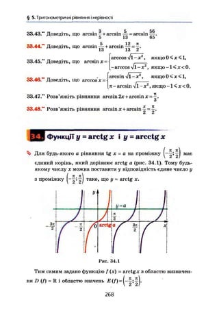 § 5. Тригонометричні рівняння і нерівності
33.43." Доведіть, що arcsin ~ + arcsin ~ = arcsin Щ .
5 13 65
33.44," Доведіть, що arcsin + arcsin =
1о 1о Z
33.45." Доведіть, що arcsin х ~
Іarccos fl-x2
, якщо ж < 1,
-arccos Vi-X2
, я к щ о - К к О .
. „ . „ . „ . . arcsin v i - X2
, якщо 0 < х <1,
33.46. Доведіть, що arccos х = <
[л - arcsin V1 - X2
, якщо -1 < х < 0.
33.47." Розв'яжіть рівняння arcsin 2х + arcsin х =
и
33.48." Розв'яжіть рівняння arcsin JC + arcsin — - ^ .
Функції у - arctg X і y = arcctgjc
Для будь-якого а рівняння tg х = а на проміжку має
єдиний корінь, який дорівнює arctg а (рис. 34.1). Тому будь-
якому числу X можна поставити у відповідність єдине число у
з проміжку
Зл
2
(~2* 2І таке
' що
У ~ arc
t£ х
У
Рис. 34.1
Тим самим задано функцію f (х) = arctg х з областю визначен-
ня D (f) - 1 і областю значень ^
268
 