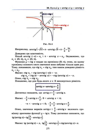 34. Функції у = arctg х і у = arcctg х
f (ж) = arcctg X
Рис. 34.4
Наприклад, arcctg (-ч/з) = л - arcctg = к-— = — .
6 6
Доведемо цю властивість.
Нехай arcctg (-ж) = а, і тс - arcctg х = а2. Зауважимо, що
а, є (О; л), а2 є (О; л).
Функція у = ctg je спадає на проміжку (О; л), отже, на цьому
проміжку кожного свого значення вона набуває тільки один раз.
Тому, показавши, що ctg с^ - ctg а2, тим самим доведемо рівність
а
і = <*,.
Маємо: ctg А , = ctg (arcctg (-JE)) = -JC;
ctg А2 - ctg (л - arcctg je) - -ctg (arcctg je) = -JC.
Отже, ctg = ctg a r
Покажемо, що для будь-якого х є R виконується рівність
arctg X+arcctg х-т.
Достатньо показати, що arctg JC = ^-arcctgх.
СІ
Маємо: < arctg je 0 < arcctg х < л;
-л < -arcctg JC < 0; < arcctg
Отже, значення виразів arctg JC І arcctg JC належать про-
міжку зростання функції у = tg JC. Тому достатньо показати, що
tg (arctg JC) = tg - arcctg JC).
Маємо: tg (arctg JC) = JC, tg - arcctg JC) = ctg (arcctg JC) - JC.
271
 