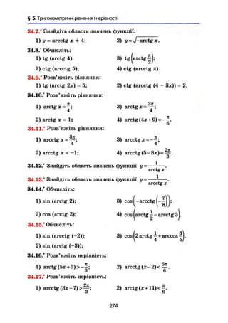 § 5. Тригонометричні рівняння і нерівності
34.7." Знайдіть область значень функції:
1) у = arcctg х + 4;
34.8.° Обчисліть:
1) tg (arctg 4);
2) ctg (arcctg 5);
34.9.° Розв'яжіть рівняння:
1) tg (arctg 2х) = 5;
34.10.° Розв'яжіть рівняння:
1) arctg ж =
4
2) arctg X = 1;
34.11.° Розв'яжіть рівняння:
1) arcctg х = Щ ;
4
2) arcctg X - -1;
2) j/ =% /- a r c t
£ X.
3) tg (arctg
4) ctg (arcctg n).
2) ctg (arcctg (4 - Зж)) = 2.
3) arctg X =
4
4) arctg(4* + 9) = - £ .
6
3) arcctg x = -
4'
4) arcctg (5- 8ж) = ^ .
о
34.12.° Знайдіть область значень функції у~
34.13." Знайдіть область значень функції у =
34.14/ Обчисліть:
1) sin (arctg 2);
2) cos (arctg 2);
34.15/ Обчисліть:
1) sin (arcctg (-2));
2) sin (arctg (-3));
34.16/ Розв'яжіть нерівність:
1) arctg (5ж + 3)>-|;
34.17/ Розв'яжіть нерівність:
1) arcctg (Зж - 7) > Щ-;
о
arctg X
1
arcctg X'
3) cos (-arcctg
4) cos ( a r c t g a r c c t g з|.
3) cos (2 arctg—+arccos
2) arcctg (ж - 2) < —.
6
2) arctg(x+ll)<^.
6
274
 