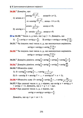 § 5. Тригонометричні рівняння і нерівності
34.20." Доведіть, що:
1) arcsin X =
Jj
arcctg , якщо 0 < X < 1,
-11 + arcctg , якщо -1< X <0;
2) arcctg х =
arcsin
+хЛ' -2
л-arcsin—Г=1=, ЯКЩОЇ<0.
+ х
34.30." Числа х, у такі, що | ху ) < 1. Доведіть, що
1) —І < arctg jc+ arctg у 2) arctgjc+ arctg у-arctg^-^-.СІ СІ J. Ху
34.31." Чи існують такі числа х, у, що виконується нерівність
arctg X + arctg у > arctg ^—- ?
і — ху
34.32." Чи існують такі числа х, у, що виконується нерівність
arctg X + arctg у < arctg ?
34.33." Доведіть рівність arctg  + arctg 4 + arctg ^ + arctg і = ^ .
Л 5 7 о 4
1 1 1 49
34.34." Доведіть рівність arctg - + arctg — + агctg — = arctg—.
34.35.* Обчисліть суму:
1) S = a r c t g a r c t g ^ + arctg —З 1 1+п+п
2) S = arcctg 3 + arcctg 7 + ... + arcctg (n2
+ n + 1).
34.36.* Обчисліть суму S - arctg ^ + arctg +... + arctg 2 n
— .
2 11 n+n +2
34.37.* Про додатні числа x, у, г відомо, що arctg х + arctg у +
+ arctg z < п. Доведіть, що х + у + z > хуг.
34.38.* Про додатні числа х, у, г відомо, що
arctg X +. arctg у + arctg z < ^ .
Доведіть, що ху + yz + zx < 1.
276
 