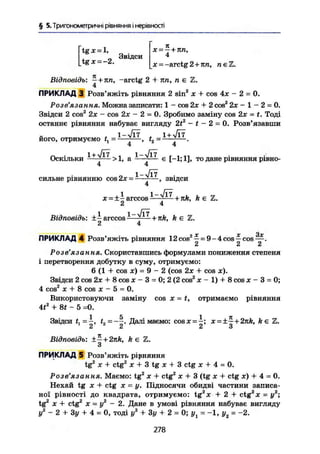 § 5. Тригонометричні рівняння і нерівності
' Звідси
tg х = -2.
X = —+ я п,
4
Відповідь; —+яп, -arctg 2 + пп, п е
4
X = -arctg 2+яга, п є Z.
є Z.
ПРИКЛАД 3 Розв'яжіть рівняння 2 sin2
х + cos 4х - 2 = 0.
Розв'язання. Можна записати: 1 - cos 2х + 2 cos2
2х - 1 - 2 = 0.
Звідси 2 cos2
2х - cos 2х - 2 = 0. Зробимо заміну cos 2х = t. Тоді
останнє рівняння набуває вигляду 2tz
— t — 2-0. Розв'язавши
його, отримуємо f, = 1
~ ^ ^ > f2 ~
І— І—
Оскільки — > 1, а — ^ — є [-1; 11, то дане рівняння рівно-
4 4
j і?
сильне рівнянню cos2x = — - — , звідси
4
х = ±- arccos 1
+ я/г, k є Z.
2 4
Відповідь: ±- arccos + k є Z.
2 4
ПРИКЛАД 4 Розв'яжіть рівняння 12cos2
^ = 9-4cos^cos
Розв'язання. Скориставшись формулами пониження степеня
і перетворення добутку в суму, отримуємо:
6 (1 + cos х) = 9 - 2 (cos 2х + cos я).
Звідси 2 cos 2х + 8 cos х - 3 = 0; 2 (2 cos2
х - 1) + 8 cos х - 3 = 0;
4 cos2
X + 8 cos X - 5 = 0.
Використовуючи заміну cos х - t, отримаємо рівняння
4f2
+ St - 5 =0.
1 5 1 я
Звідси <, = —, t2 Далі маємо: cosx = —; х = ±— + 2nk, k є Z.
2 2 2 В
Відповідь: ±- + 2nk, k є Z.
3
ПРИКЛАД 5 Розв'яжіть рірняння
tg2
X + ctg2
X + 3 tg X + 3 ctg X + 4 = 0.
Розв'язання. Маємо: tg2
х + ctg2
х + 3 (tg х + ctg х) + 4 - 0.
Нехай tg X + ctg X = у. Підносячи обидві частини записа-
ної рівності до квадрата, отримуємо: tg2
x + 2 + ctg2
x = у2
;
tg2
X + ctg2
X = у2
- 2. Дане в умові рівняння набуває вигляду
у2
- 2 + Зу + 4 = 0, тоді у2
+ Зу + 2 = 0; уг = -1, у2 = -2.
278
 